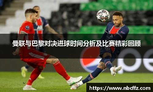 曼联与巴黎对决进球时间分析及比赛精彩回顾