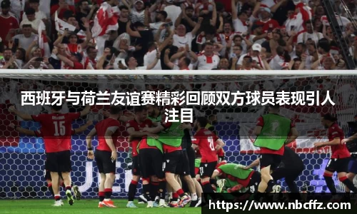 西班牙与荷兰友谊赛精彩回顾双方球员表现引人注目